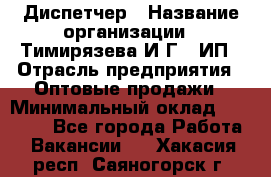 Диспетчер › Название организации ­ Тимирязева И.Г., ИП › Отрасль предприятия ­ Оптовые продажи › Минимальный оклад ­ 20 000 - Все города Работа » Вакансии   . Хакасия респ.,Саяногорск г.